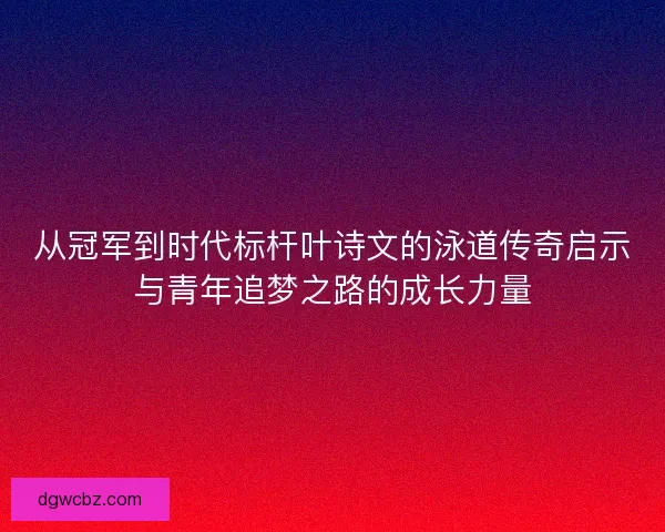 从冠军到时代标杆叶诗文的泳道传奇启示与青年追梦之路的成长力量