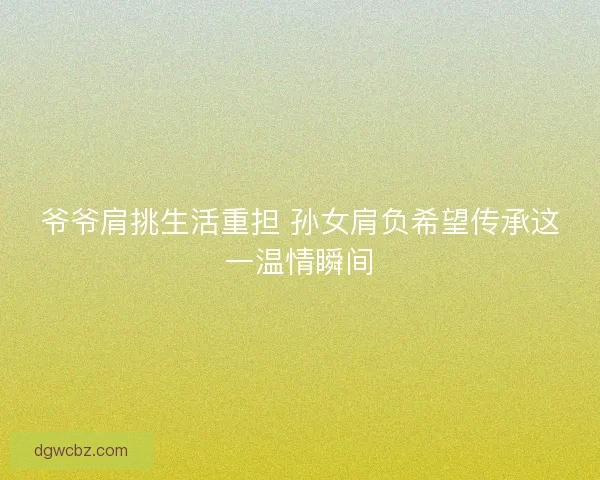 爷爷肩挑生活重担 孙女肩负希望传承这一温情瞬间