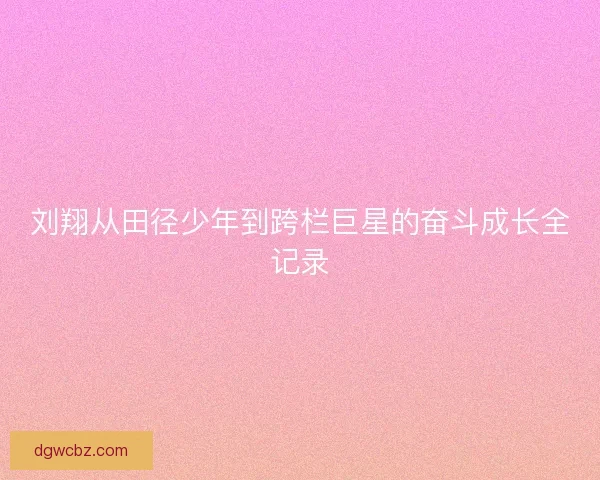 刘翔从田径少年到跨栏巨星的奋斗成长全记录