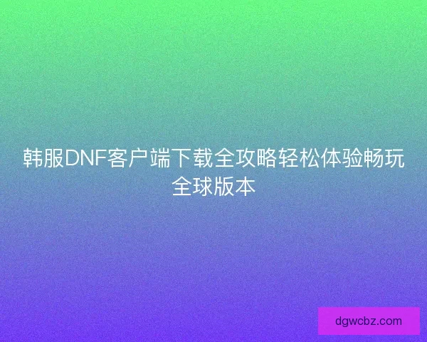 韩服DNF客户端下载全攻略轻松体验畅玩全球版本 韩服DNF客户端下载全攻略轻松体验畅玩全球版本