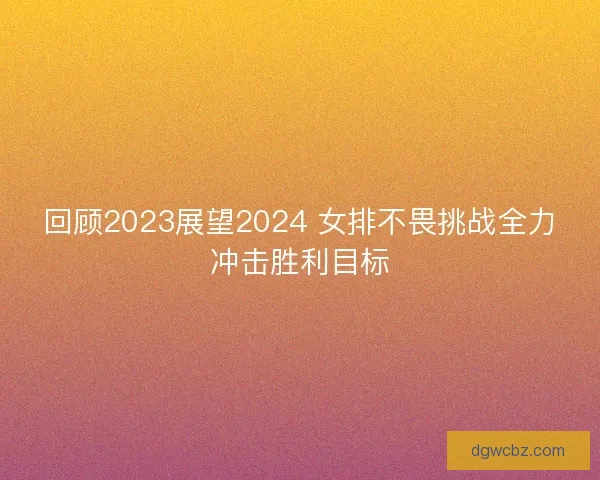 回顾2023展望2024 女排不畏挑战全力冲击胜利目标