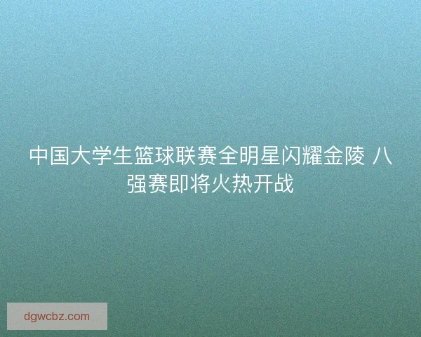 中国大学生篮球联赛全明星闪耀金陵 八强赛即将火热开战