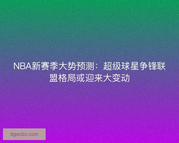 NBA新赛季大势预测:超级球星争锋联盟格局或迎来大变动 NBA新赛季大势预测:超级球星争锋联盟格局或迎来大变动