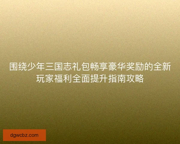 围绕少年三国志礼包畅享豪华奖励的全新玩家福利全面提升指南攻略 围绕少年三国志礼包畅享豪华奖励的全新玩家福利全面提升指南攻略