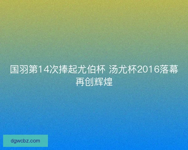 国羽第14次捧起尤伯杯 汤尤杯2016落幕再创辉煌 国羽第14次捧起尤伯杯 汤尤杯2016落幕再创辉煌