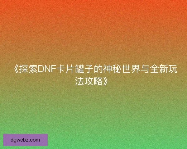 《探索DNF卡片罐子的神秘世界与全新玩法攻略》 《探索DNF卡片罐子的神秘世界与全新玩法攻略》