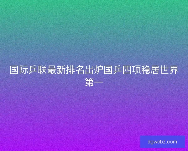 国际乒联最新排名出炉国乒四项稳居世界第一