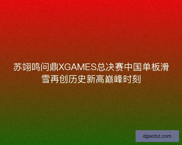 苏翊鸣问鼎XGAMES总决赛中国单板滑雪再创历史新高巅峰时刻 苏翊鸣问鼎XGAMES总决赛中国单板滑雪再创历史新高巅峰时刻
