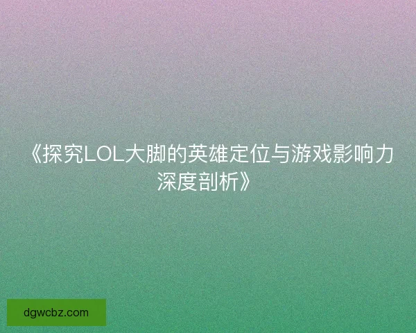 《探究LOL大脚的英雄定位与游戏影响力深度剖析》 《探究LOL大脚的英雄定位与游戏影响力深度剖析》