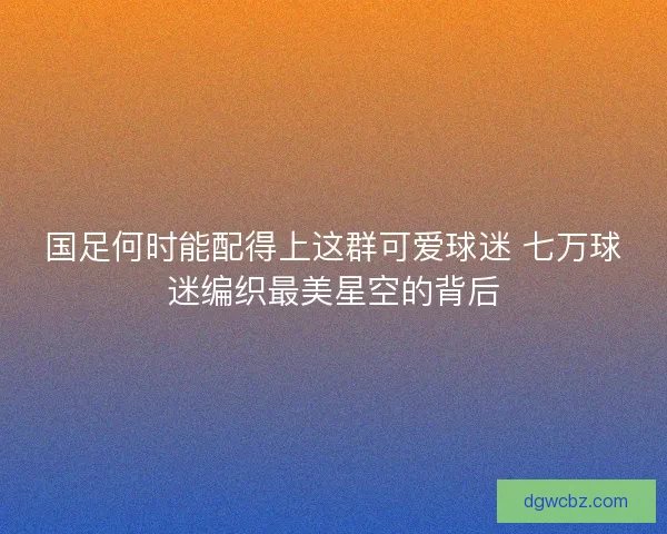国足何时能配得上这群可爱球迷 七万球迷编织最美星空的背后 国足何时能配得上这群可爱球迷 七万球迷编织最美星空的背后