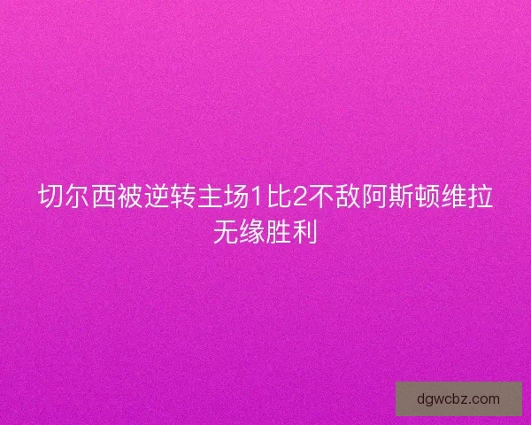 切尔西被逆转主场1比2不敌阿斯顿维拉无缘胜利 切尔西被逆转主场1比2不敌阿斯顿维拉无缘胜利
