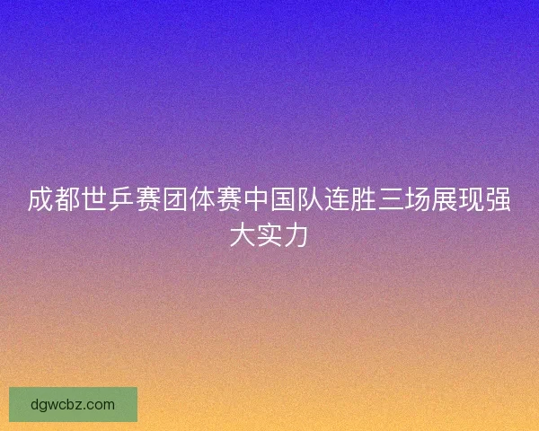 成都世乒赛团体赛中国队连胜三场展现强大实力
