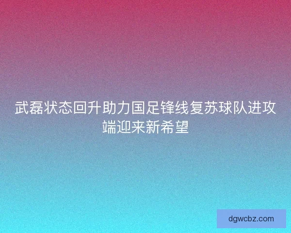 武磊状态回升助力国足锋线复苏球队进攻端迎来新希望