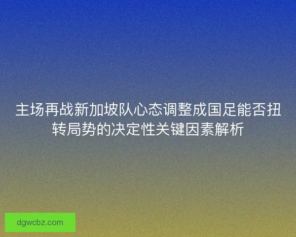 主场再战新加坡队心态调整成国足能否扭转局势的决定性关键因素解析 主场再战新加坡队心态调整成国足能否扭转局势的决定性关键因素解析