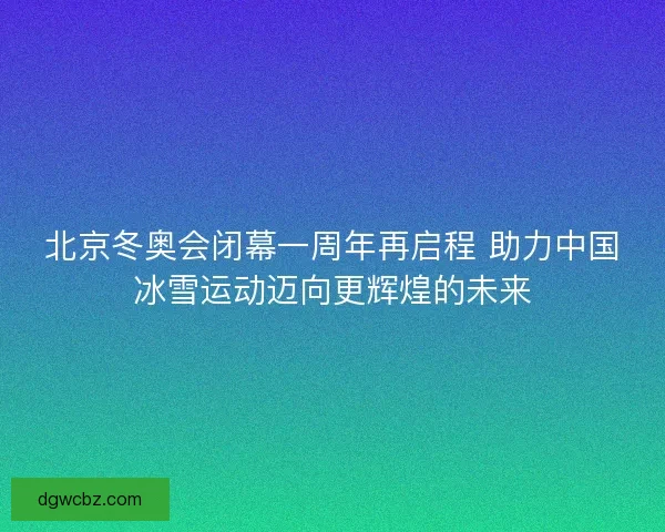北京冬奥会闭幕一周年再启程 助力中国冰雪运动迈向更辉煌的未来 北京冬奥会闭幕一周年再启程 助力中国冰雪运动迈向更辉煌的未来