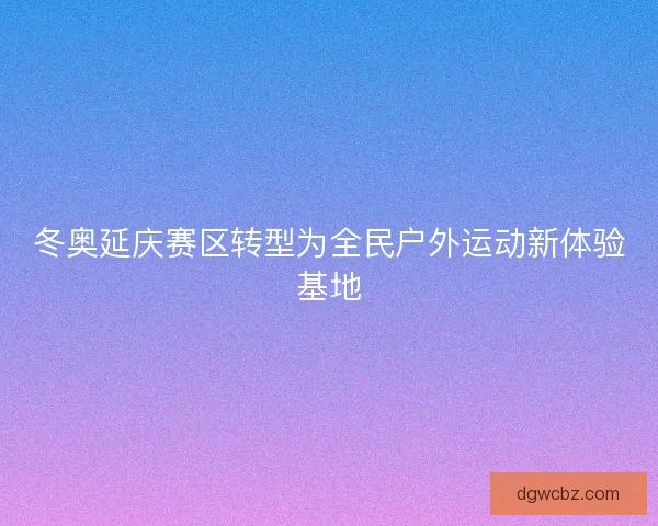冬奥延庆赛区转型为全民户外运动新体验基地 冬奥延庆赛区转型为全民户外运动新体验基地